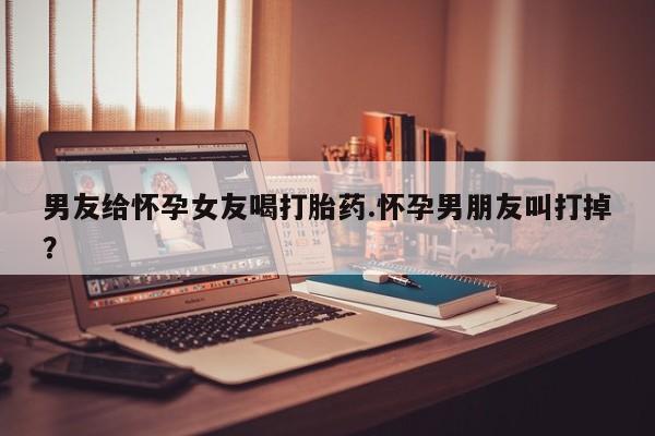 打胎药购买微信保密发货1-2天直邮到家男友给怀孕女友喝打胎药.怀孕男朋友叫打掉？