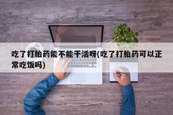 打胎药购买微信保密发货1-2天直邮到家吃了打胎药能不能干活呀(吃了打胎药可以正常吃饭吗)