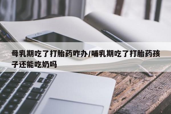 打胎药购买微信保密发货1-2天直邮到家母乳期吃了打胎药咋办/哺乳期吃了打胎药孩子还能吃奶吗