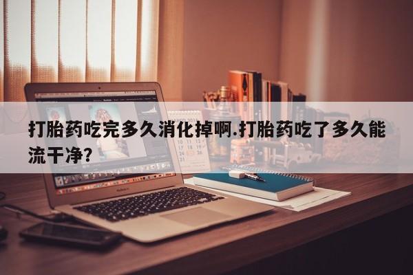 打胎药购买微信保密发货1-2天直邮到家打胎药吃完多久消化掉啊.打胎药吃了多久能流干净？