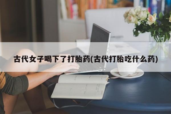 打胎药购买微信保密发货1-2天直邮到家古代女子喝下了打胎药(古代打胎吃什么药)