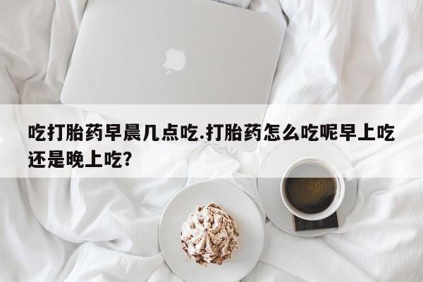 打胎药购买微信保密发货1-2天直邮到家吃打胎药早晨几点吃.打胎药怎么吃呢早上吃还是晚上吃？