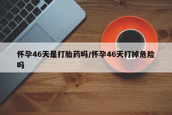 打胎药购买微信保密发货1-2天直邮到家怀孕46天是打胎药吗/怀孕46天打掉危险吗