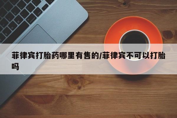 打胎药购买微信保密发货1-2天直邮到家菲律宾打胎药哪里有售的/菲律宾不可以打胎吗