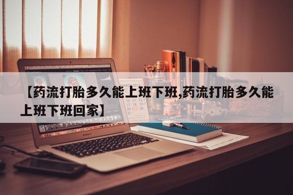 打胎药购买微信保密发货1-2天直邮到家【药流打胎多久能上班下班,药流打胎多久能上班下班回家】