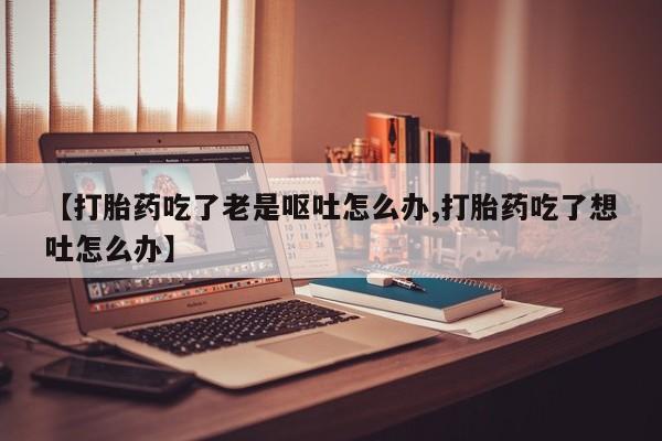 打胎药购买微信保密发货1-2天直邮到家【打胎药吃了老是呕吐怎么办,打胎药吃了想吐怎么办】