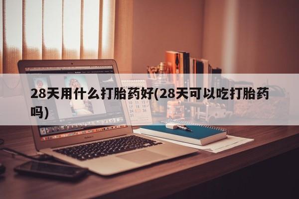 打胎药购买微信保密发货1-2天直邮到家28天用什么打胎药好(28天可以吃打胎药吗)